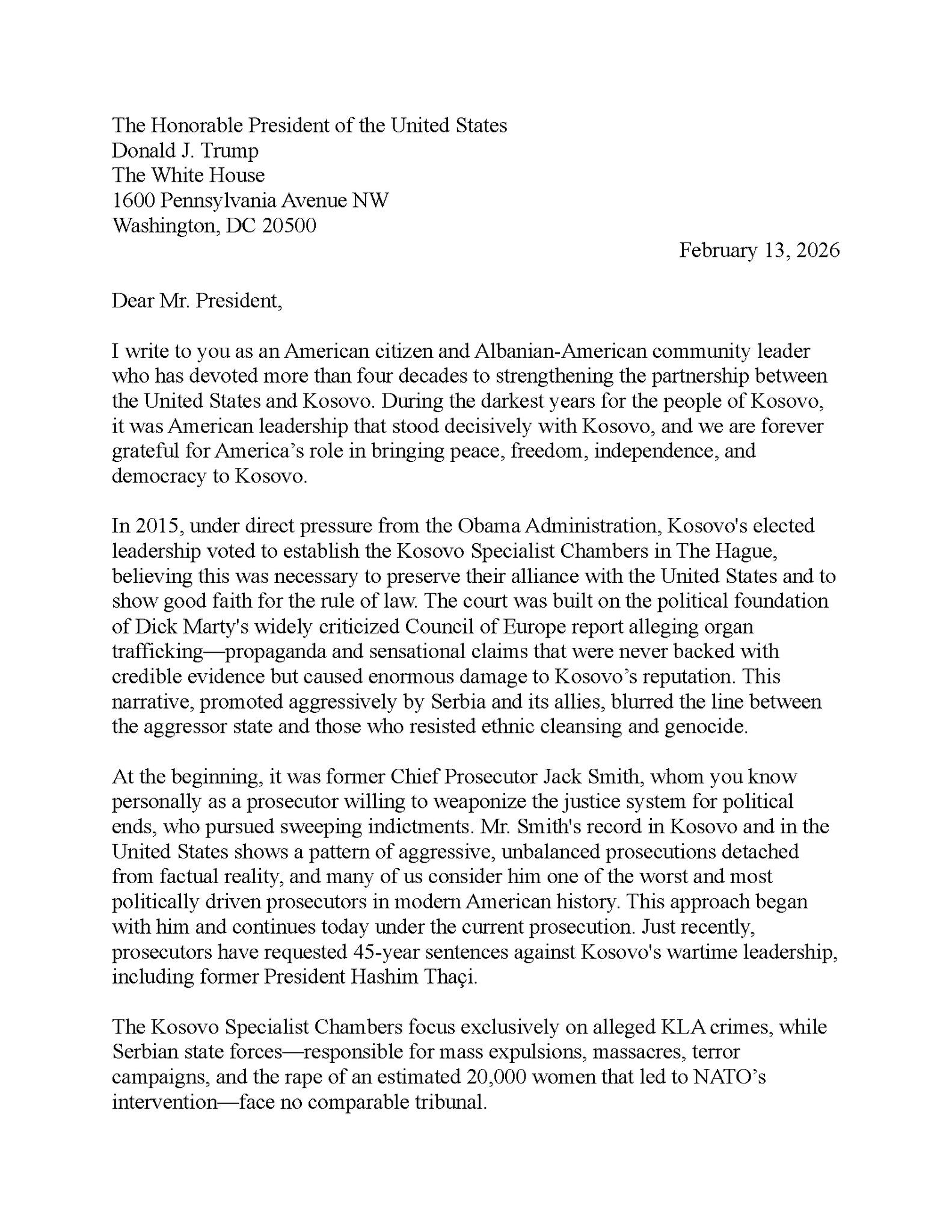 Mund të jetë një imazh i teksti që thotë "Honorable President Donald. Trump White the Uniled Washington, Avenue NW 20500 Dear Mr. President, February devoted United American leadership grateful America democracy Kosovo. strengthening American citizen four decades During decisively forever bringing peace, Ireedom, independence, and leader between people direct. pressure establish leadership believing Obama Kosovo Specialist Chambers wilh widely aue, evidence Europe that foundation alleging organ never state aggressively Serbia ethnic cleansing beginning. This between genocide. pursued Jack Smith, willing indictments. driven political Kosovo detached today [the including former Hashim leadership, Kosovo Specialist Chambers foeus exclusively alleged crimes. Serbian state mass expulsions, massacres, terror rape estimated comparable tribunal."